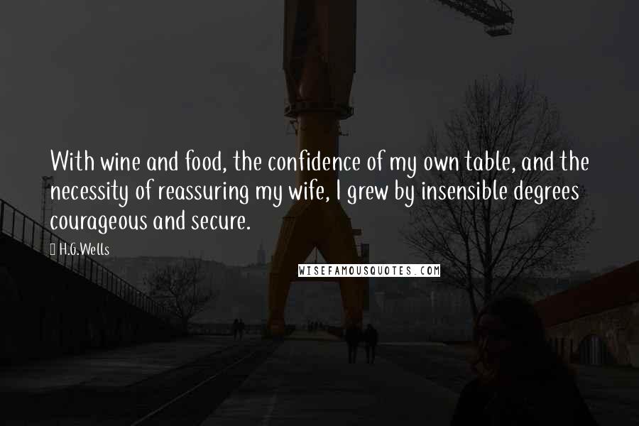 H.G.Wells Quotes: With wine and food, the confidence of my own table, and the necessity of reassuring my wife, I grew by insensible degrees courageous and secure.