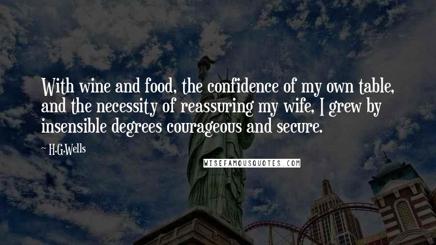 H.G.Wells Quotes: With wine and food, the confidence of my own table, and the necessity of reassuring my wife, I grew by insensible degrees courageous and secure.