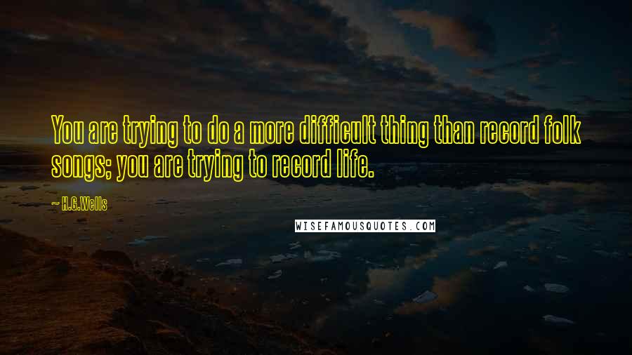H.G.Wells Quotes: You are trying to do a more difficult thing than record folk songs; you are trying to record life.