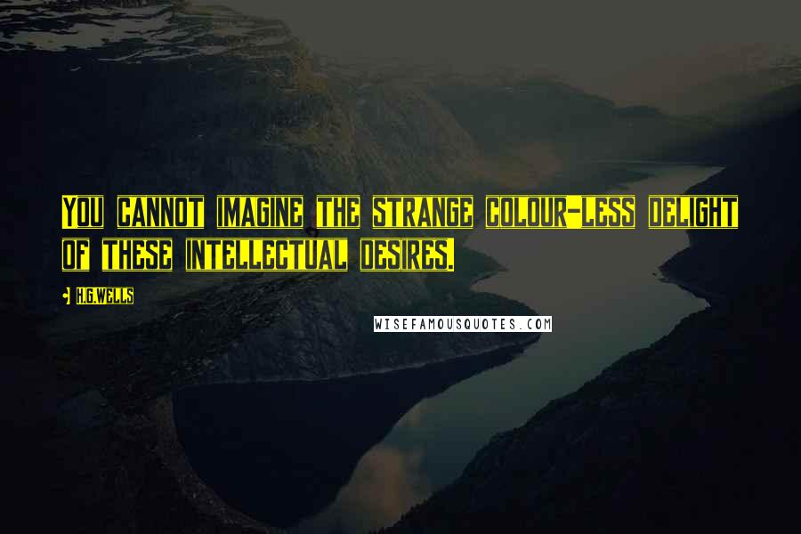 H.G.Wells Quotes: You cannot imagine the strange colour-less delight of these intellectual desires.