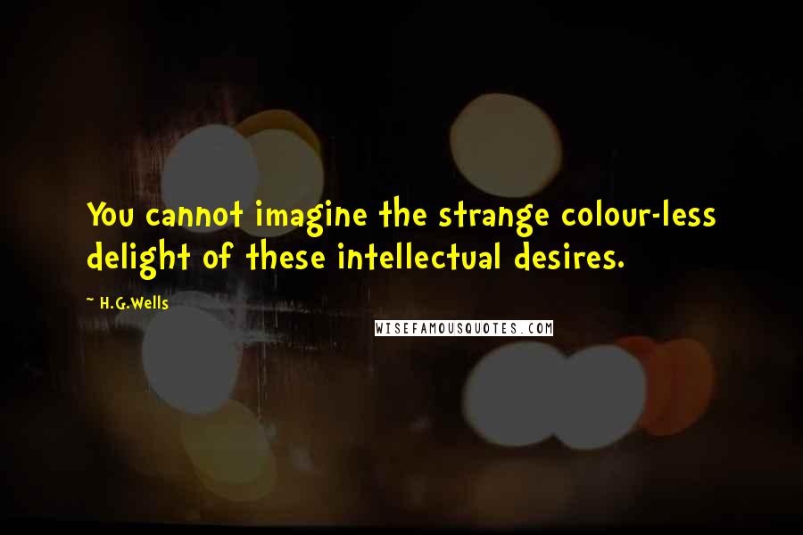 H.G.Wells Quotes: You cannot imagine the strange colour-less delight of these intellectual desires.