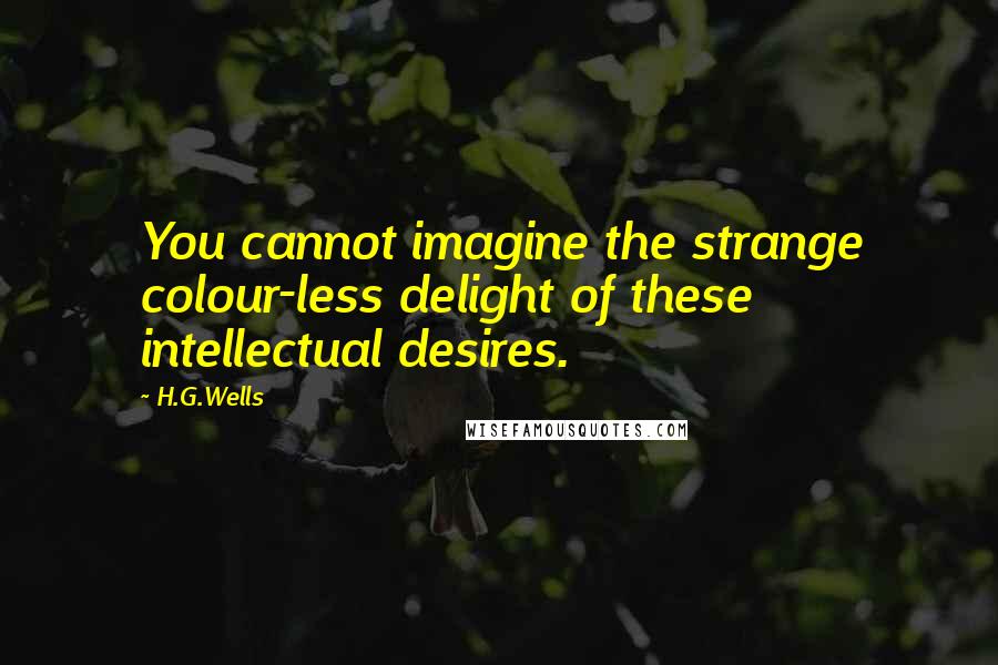 H.G.Wells Quotes: You cannot imagine the strange colour-less delight of these intellectual desires.