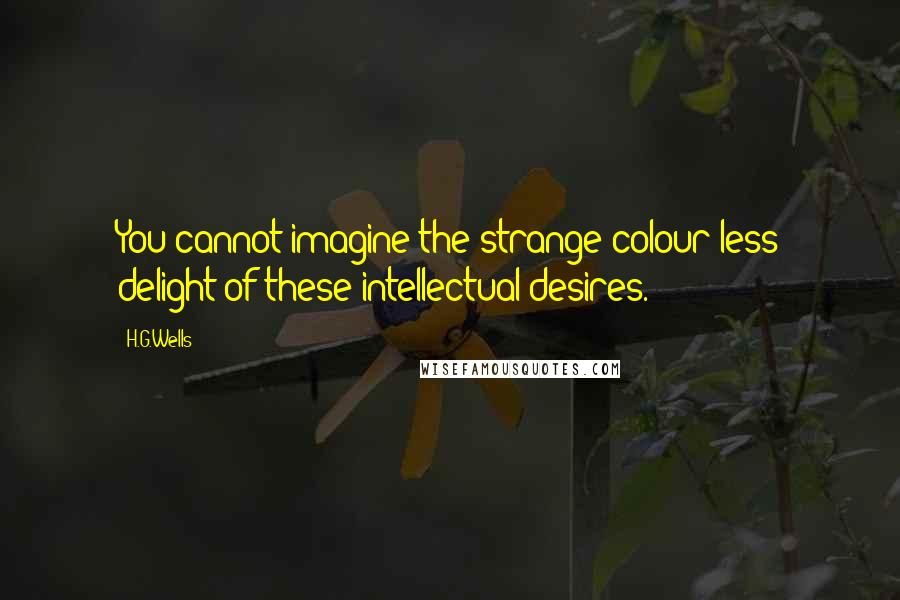 H.G.Wells Quotes: You cannot imagine the strange colour-less delight of these intellectual desires.