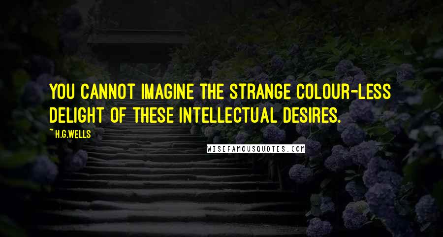 H.G.Wells Quotes: You cannot imagine the strange colour-less delight of these intellectual desires.