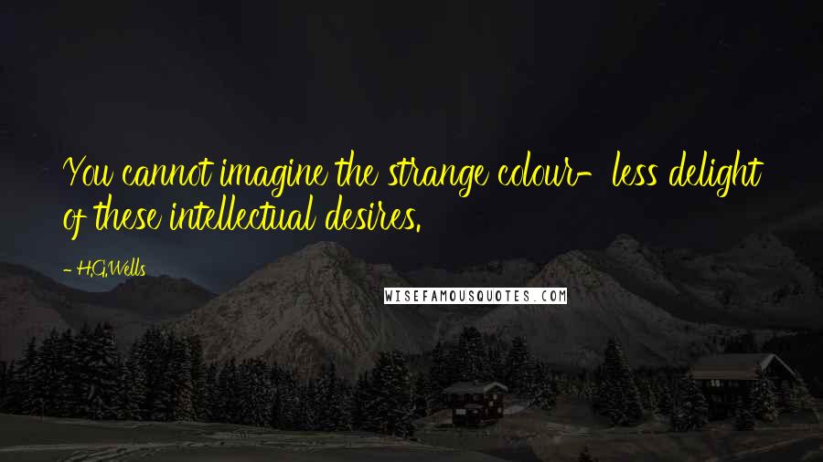 H.G.Wells Quotes: You cannot imagine the strange colour-less delight of these intellectual desires.