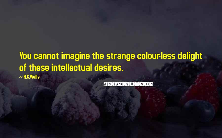 H.G.Wells Quotes: You cannot imagine the strange colour-less delight of these intellectual desires.