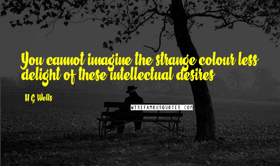 H.G.Wells Quotes: You cannot imagine the strange colour-less delight of these intellectual desires.