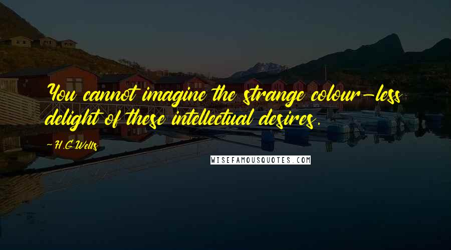 H.G.Wells Quotes: You cannot imagine the strange colour-less delight of these intellectual desires.