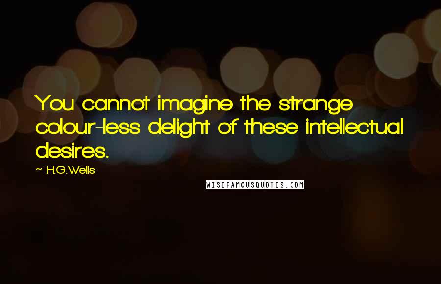 H.G.Wells Quotes: You cannot imagine the strange colour-less delight of these intellectual desires.