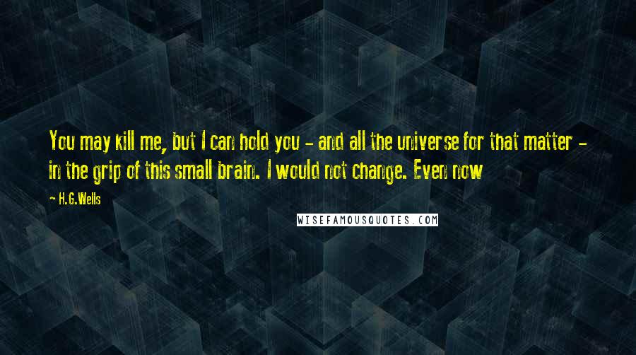 H.G.Wells Quotes: You may kill me, but I can hold you - and all the universe for that matter - in the grip of this small brain. I would not change. Even now