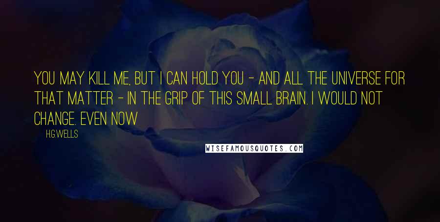 H.G.Wells Quotes: You may kill me, but I can hold you - and all the universe for that matter - in the grip of this small brain. I would not change. Even now