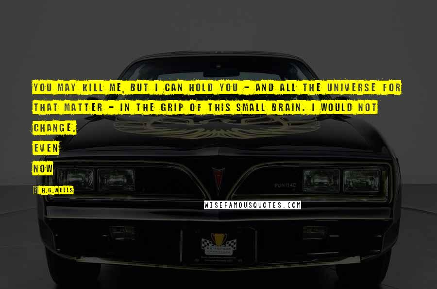 H.G.Wells Quotes: You may kill me, but I can hold you - and all the universe for that matter - in the grip of this small brain. I would not change. Even now