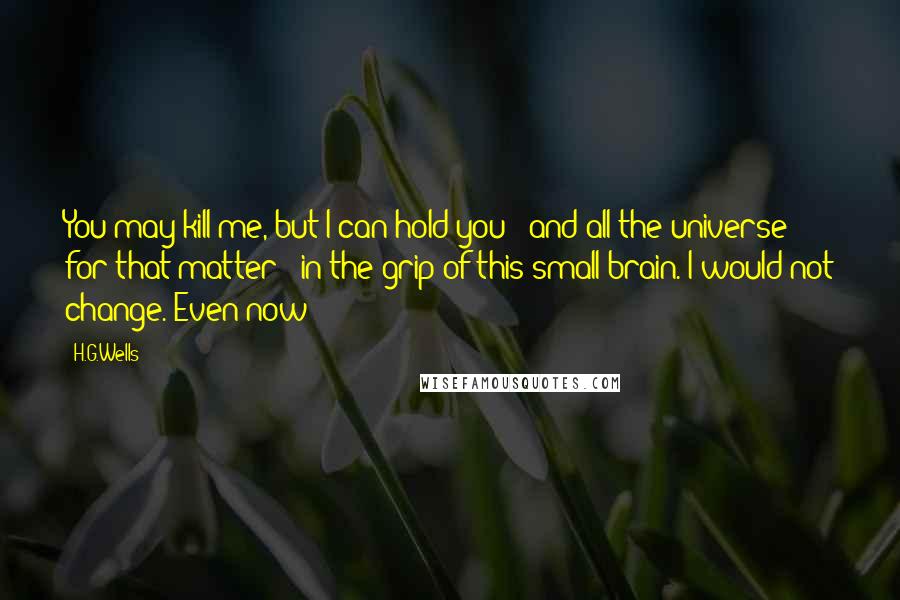 H.G.Wells Quotes: You may kill me, but I can hold you - and all the universe for that matter - in the grip of this small brain. I would not change. Even now