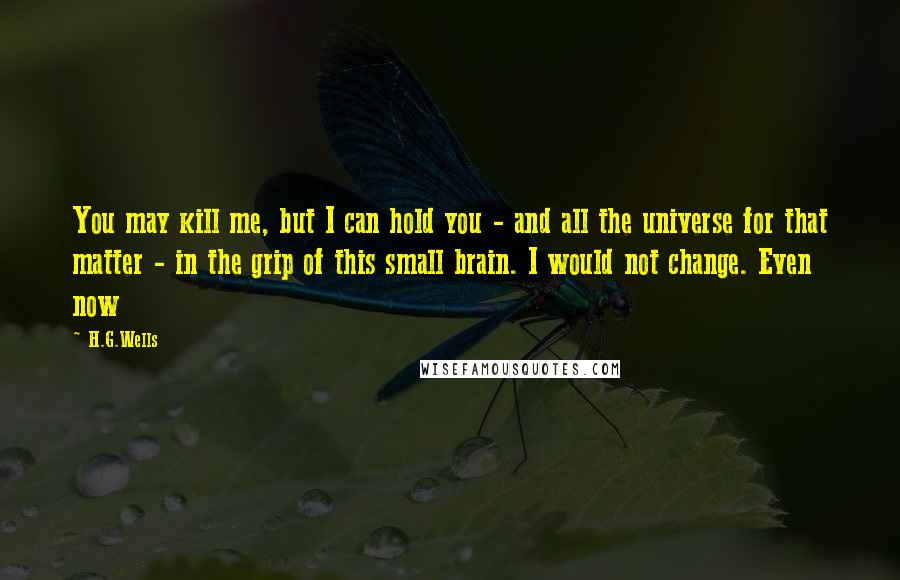 H.G.Wells Quotes: You may kill me, but I can hold you - and all the universe for that matter - in the grip of this small brain. I would not change. Even now