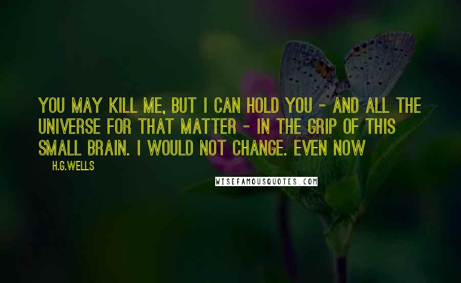 H.G.Wells Quotes: You may kill me, but I can hold you - and all the universe for that matter - in the grip of this small brain. I would not change. Even now