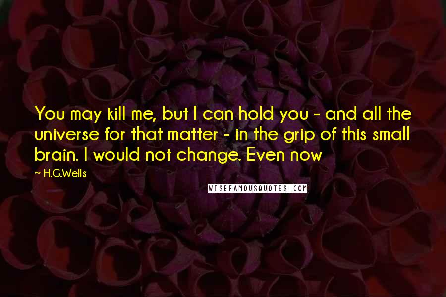 H.G.Wells Quotes: You may kill me, but I can hold you - and all the universe for that matter - in the grip of this small brain. I would not change. Even now