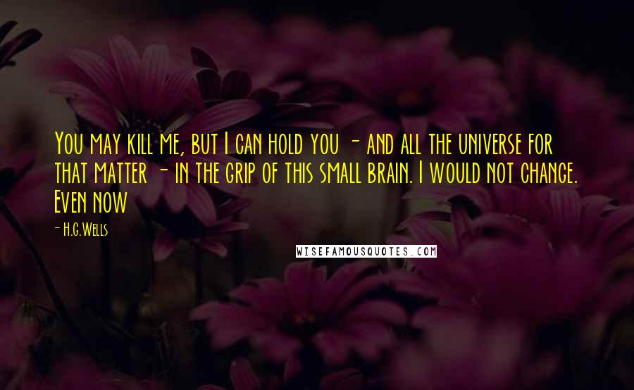 H.G.Wells Quotes: You may kill me, but I can hold you - and all the universe for that matter - in the grip of this small brain. I would not change. Even now