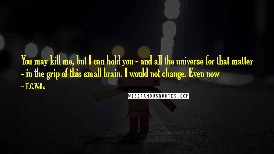 H.G.Wells Quotes: You may kill me, but I can hold you - and all the universe for that matter - in the grip of this small brain. I would not change. Even now