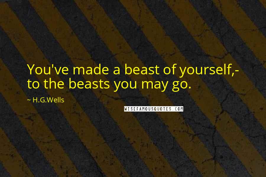 H.G.Wells Quotes: You've made a beast of yourself,- to the beasts you may go.