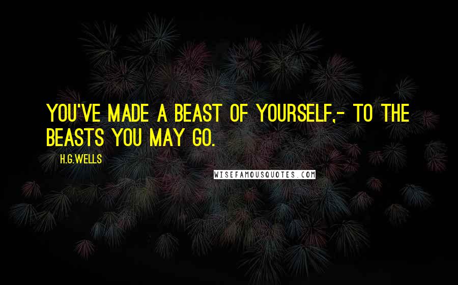 H.G.Wells Quotes: You've made a beast of yourself,- to the beasts you may go.