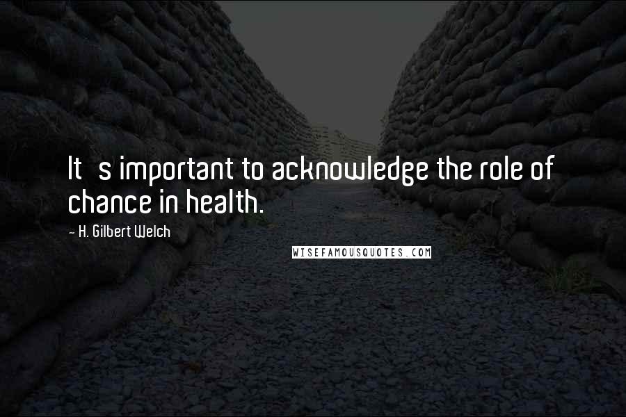 H. Gilbert Welch Quotes: It's important to acknowledge the role of chance in health.