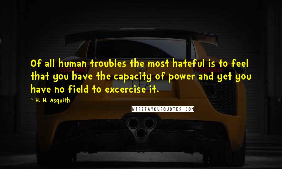 H. H. Asquith Quotes: Of all human troubles the most hateful is to feel that you have the capacity of power and yet you have no field to excercise it.