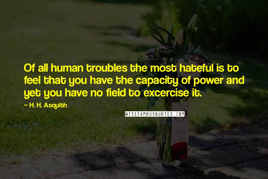 H. H. Asquith Quotes: Of all human troubles the most hateful is to feel that you have the capacity of power and yet you have no field to excercise it.