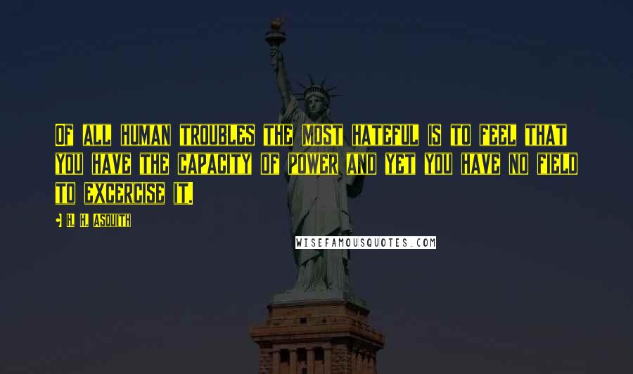 H. H. Asquith Quotes: Of all human troubles the most hateful is to feel that you have the capacity of power and yet you have no field to excercise it.