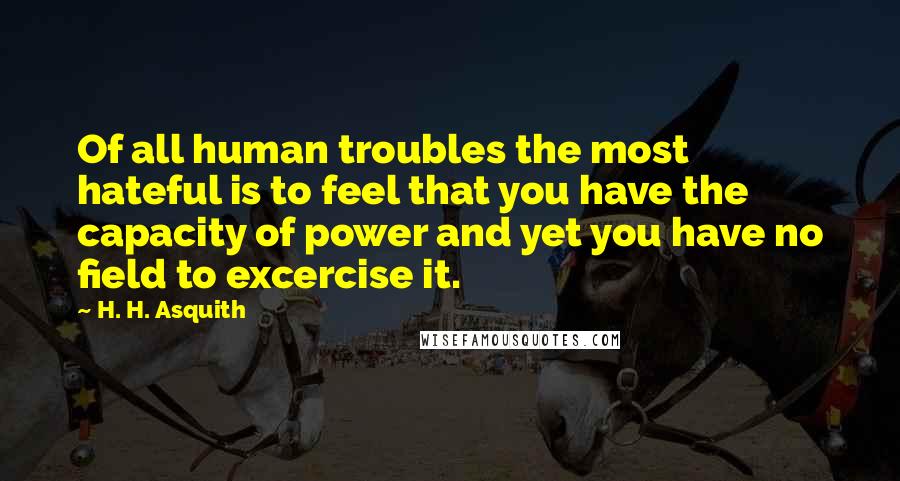 H. H. Asquith Quotes: Of all human troubles the most hateful is to feel that you have the capacity of power and yet you have no field to excercise it.