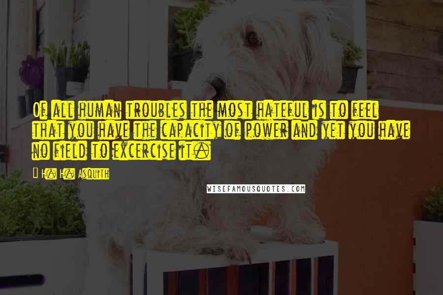 H. H. Asquith Quotes: Of all human troubles the most hateful is to feel that you have the capacity of power and yet you have no field to excercise it.