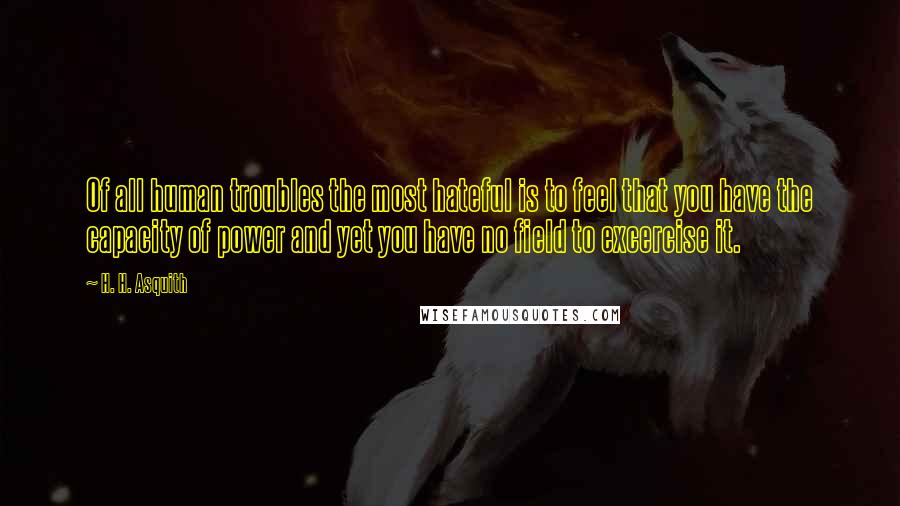 H. H. Asquith Quotes: Of all human troubles the most hateful is to feel that you have the capacity of power and yet you have no field to excercise it.