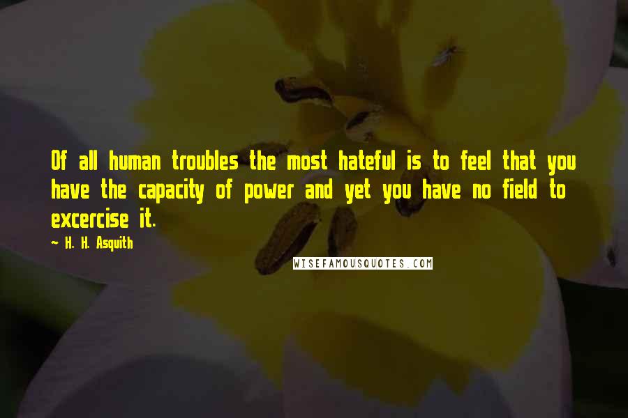 H. H. Asquith Quotes: Of all human troubles the most hateful is to feel that you have the capacity of power and yet you have no field to excercise it.