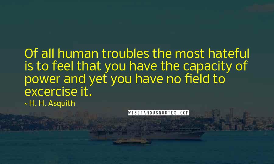 H. H. Asquith Quotes: Of all human troubles the most hateful is to feel that you have the capacity of power and yet you have no field to excercise it.