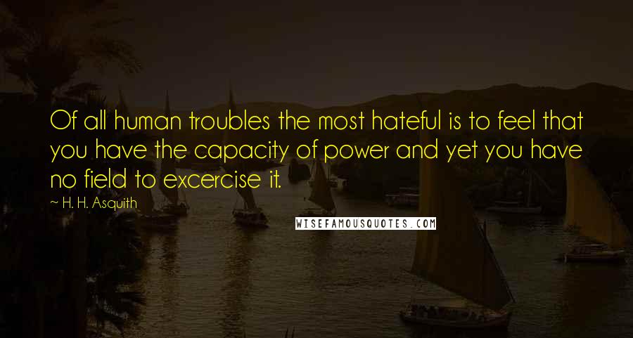 H. H. Asquith Quotes: Of all human troubles the most hateful is to feel that you have the capacity of power and yet you have no field to excercise it.