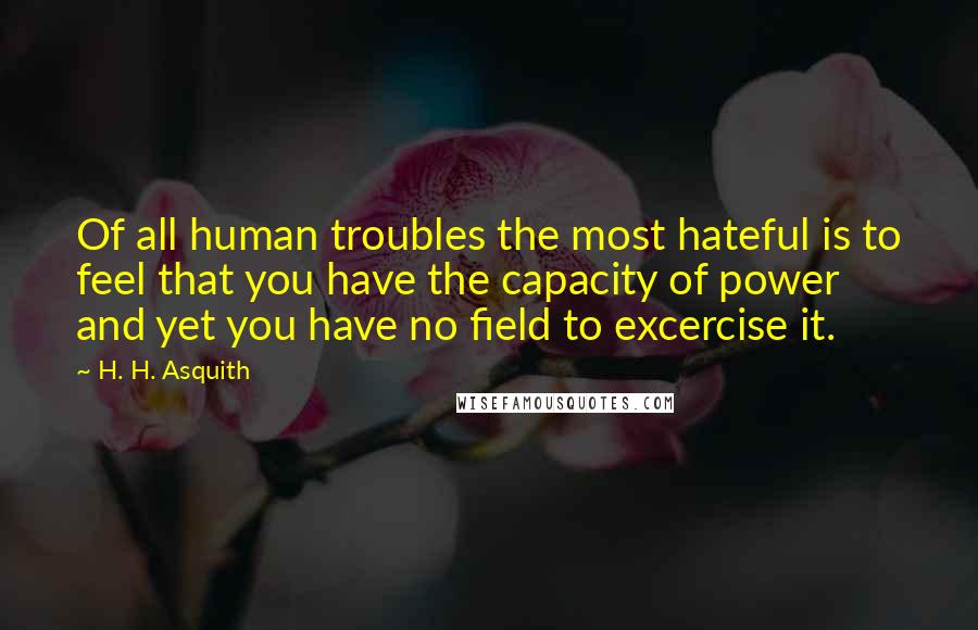 H. H. Asquith Quotes: Of all human troubles the most hateful is to feel that you have the capacity of power and yet you have no field to excercise it.