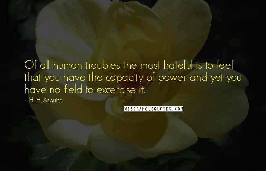 H. H. Asquith Quotes: Of all human troubles the most hateful is to feel that you have the capacity of power and yet you have no field to excercise it.