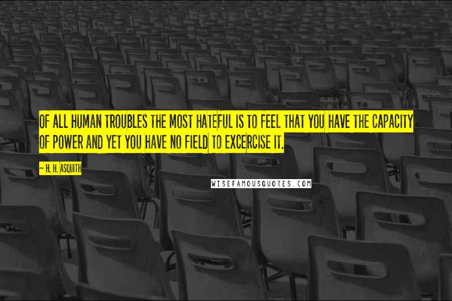 H. H. Asquith Quotes: Of all human troubles the most hateful is to feel that you have the capacity of power and yet you have no field to excercise it.