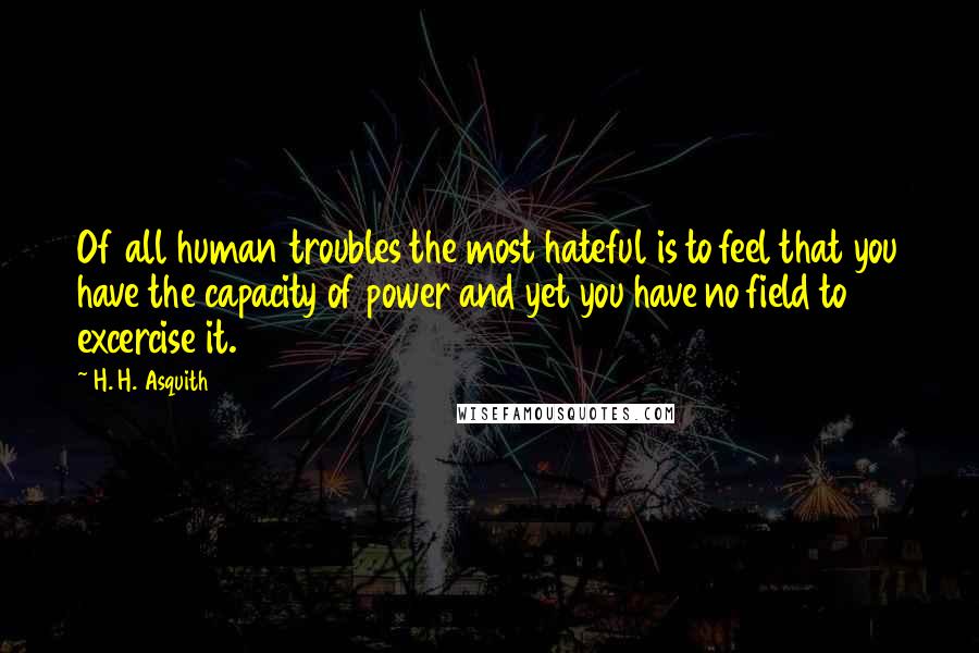 H. H. Asquith Quotes: Of all human troubles the most hateful is to feel that you have the capacity of power and yet you have no field to excercise it.