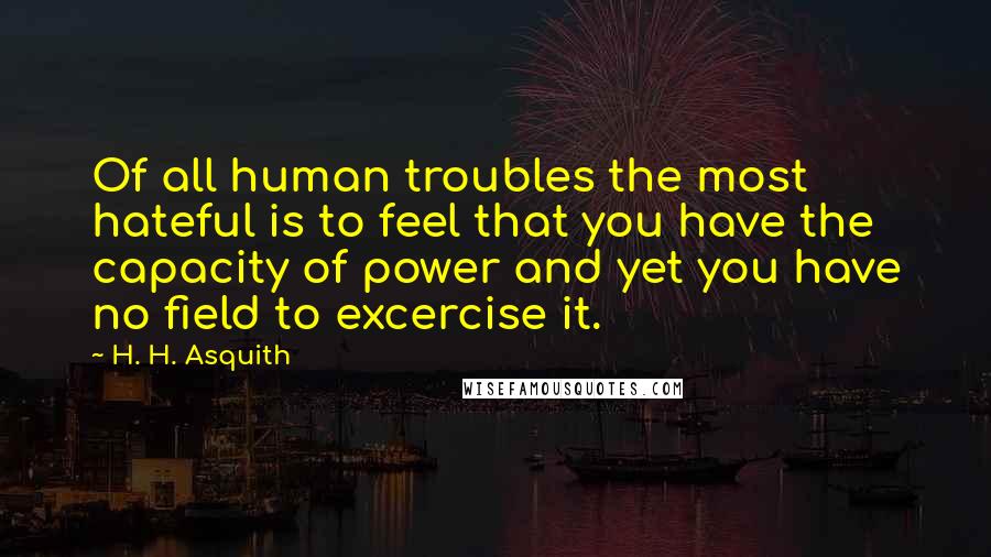 H. H. Asquith Quotes: Of all human troubles the most hateful is to feel that you have the capacity of power and yet you have no field to excercise it.