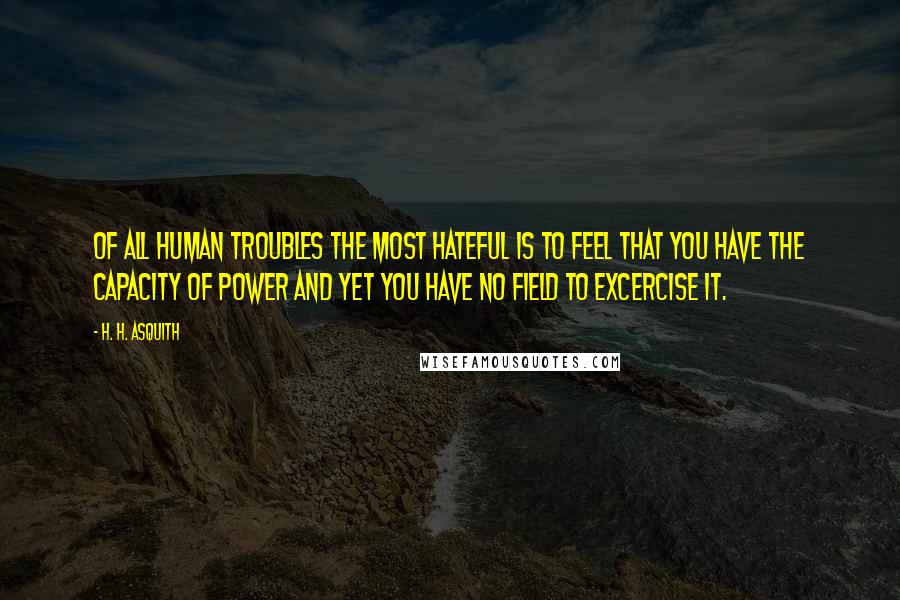 H. H. Asquith Quotes: Of all human troubles the most hateful is to feel that you have the capacity of power and yet you have no field to excercise it.