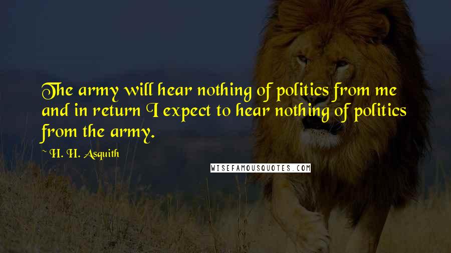 H. H. Asquith Quotes: The army will hear nothing of politics from me and in return I expect to hear nothing of politics from the army.