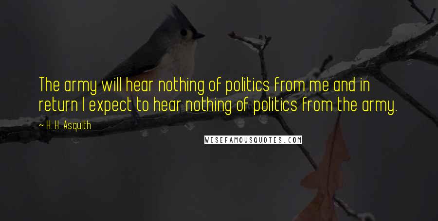 H. H. Asquith Quotes: The army will hear nothing of politics from me and in return I expect to hear nothing of politics from the army.