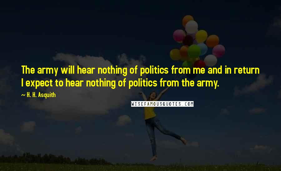 H. H. Asquith Quotes: The army will hear nothing of politics from me and in return I expect to hear nothing of politics from the army.