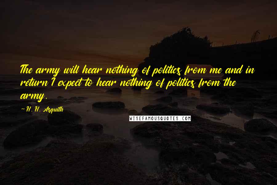 H. H. Asquith Quotes: The army will hear nothing of politics from me and in return I expect to hear nothing of politics from the army.