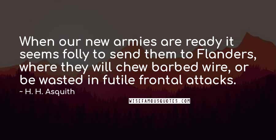 H. H. Asquith Quotes: When our new armies are ready it seems folly to send them to Flanders, where they will chew barbed wire, or be wasted in futile frontal attacks.