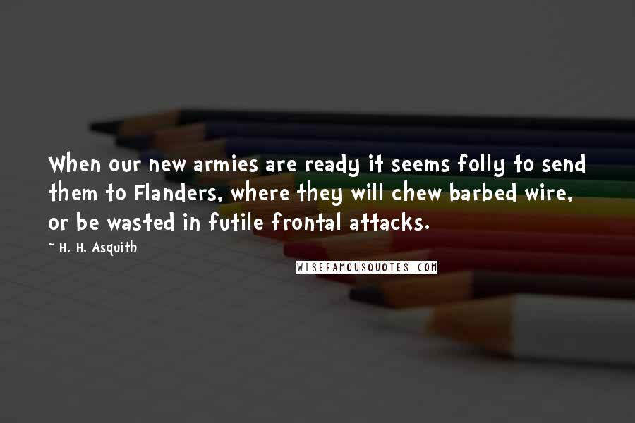 H. H. Asquith Quotes: When our new armies are ready it seems folly to send them to Flanders, where they will chew barbed wire, or be wasted in futile frontal attacks.