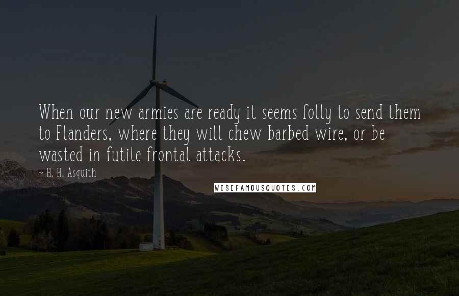 H. H. Asquith Quotes: When our new armies are ready it seems folly to send them to Flanders, where they will chew barbed wire, or be wasted in futile frontal attacks.