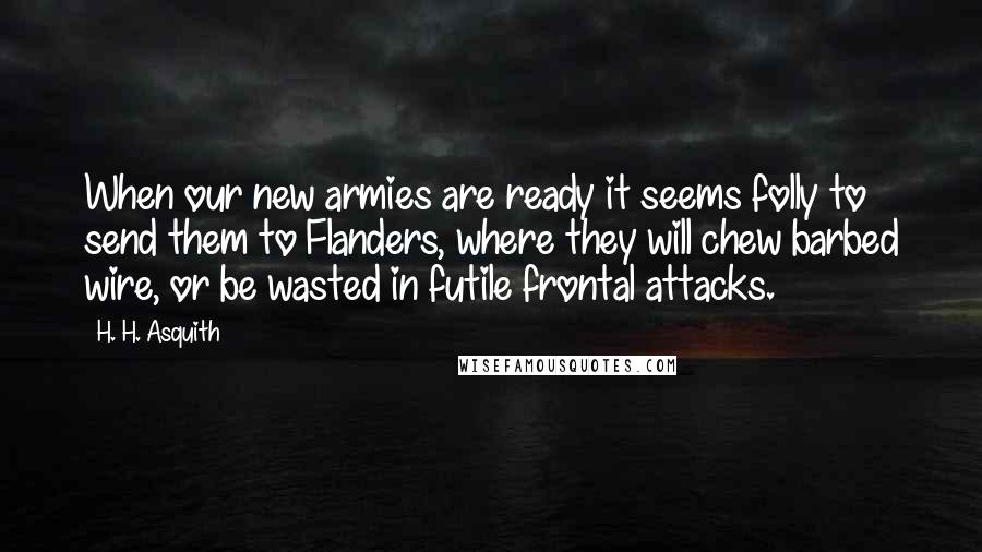 H. H. Asquith Quotes: When our new armies are ready it seems folly to send them to Flanders, where they will chew barbed wire, or be wasted in futile frontal attacks.