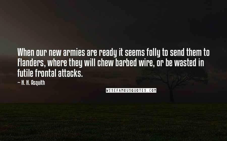 H. H. Asquith Quotes: When our new armies are ready it seems folly to send them to Flanders, where they will chew barbed wire, or be wasted in futile frontal attacks.