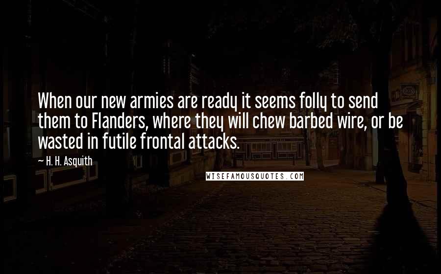 H. H. Asquith Quotes: When our new armies are ready it seems folly to send them to Flanders, where they will chew barbed wire, or be wasted in futile frontal attacks.